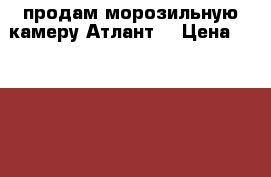 продам морозильную камеру Атлант  › Цена ­ 15 000 - Челябинская обл., Челябинск г. Электро-Техника » Бытовая техника   